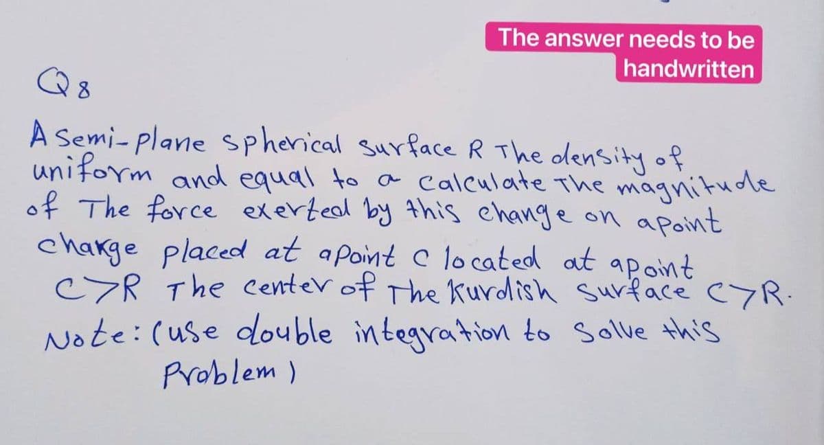 The answer needs to be
handwritten
Q 8
A semi- plane spherical surface R The densityof
uniform and equal to a calculate The magnitudde
of The force exerted by this ehange on apoint
charge placed at apoint c lo cated at apoint
cYR The Center of The kurdish surface cYR.
Note:(use double integration to Solve this
Problem)
