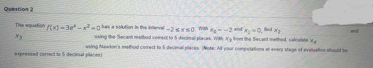 Question 2
The equation ffx} = 3e* = x² =0 has a solution in the interval -2 <x<0, With xo= -2 and x, =0, find X2
and
X3
using the Secant method correct to 5 decimal places. With X3 from the Secant method, calculate x
using Newton's method correct to 5 decimal places. (Note: All your computations at every stage of evaluation should be
expressed correct to 5 decimal places)
