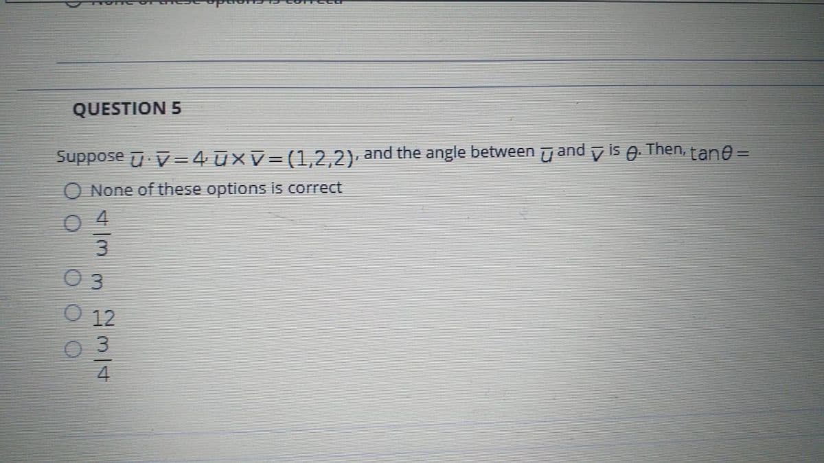 QUESTION 5
Suppose u. V=4 ūxv= (1,2,2), and the angle between u and y is 0. Then, tane =
None of these options is correct
3
12
3
4
