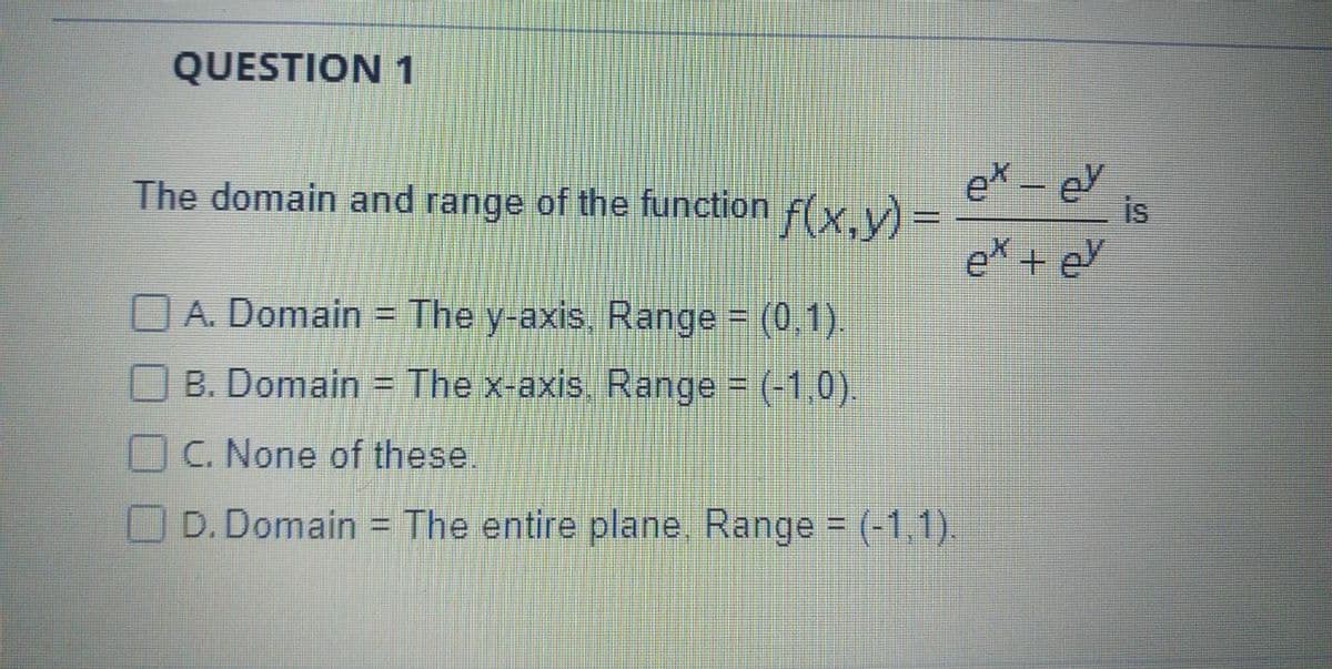 QUESTION 1
The domain and range of the function f(x,y) =
ex - eY
is
ex + eY
O A. Domain = The y-axis Range = (0 1).
O B. Domain = The x-axis Range = (-1,0)
C. None of these.
D. Domain = The entire plane, Range = (-1.1).
%3D
