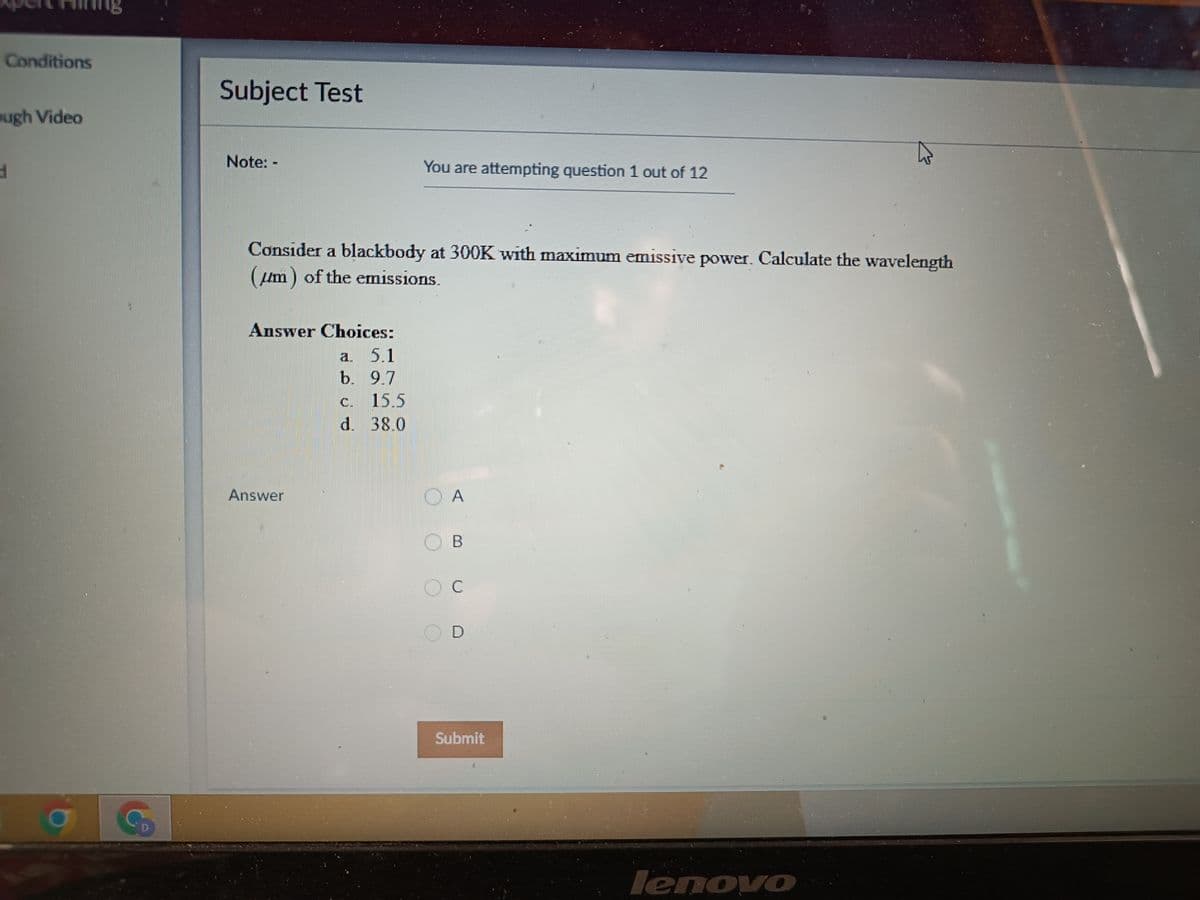 Conditions
ugh Video
d
G
Subject Test
Note: -
You are attempting question 1 out of 12
Consider a blackbody at 300K with maximum emissive power. Calculate the wavelength
(um) of the emissions.
Answer Choices:
a. 5.1
b. 9.7
c. 15.5
d. 38.0
lenovo
Answer
A
B
OC
D
Submit