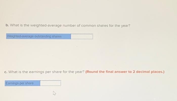 b. What is the weighted-average number of common shares for the year?
Weighted-average outstanding shares
c. What is the earnings per share for the year? (Round the final answer to 2 decimal places.)
Earnings per share