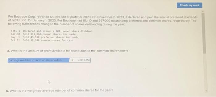 Pet Boutique Corp, reported $4,365.410 of profit for 2023. On November 2, 2023, it declared and paid the annual preferred dividends
of $283,560 On January 1, 2023, Pet Boutique had 111,410 and 567,000 outstanding preferred and common shares, respectively. The
following transactions changed the number of shares outstanding during the year:
Feb. 1 Declared and issued a 20% common share dividend.
Apr.30
Sold 111,060 common shares for cash.
May 1 Sold 45,550 preferred shares for cash.
Oct. 31 Sold 32,760 common shares for cash.
a. What is the amount of profit available for distribution to the common shareholders?
Earnings available to common shareholders $ 4,081,850
Check my wark
b. What is the weighted-average number of common shares for the year?
