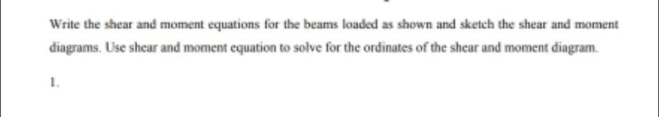 Write the shear and moment equations for the beams loaded as shown and sketch the shear and moment
diagrams. Use shear and moment equation to solve for the ordinates of the shear and moment diagram.
1.
