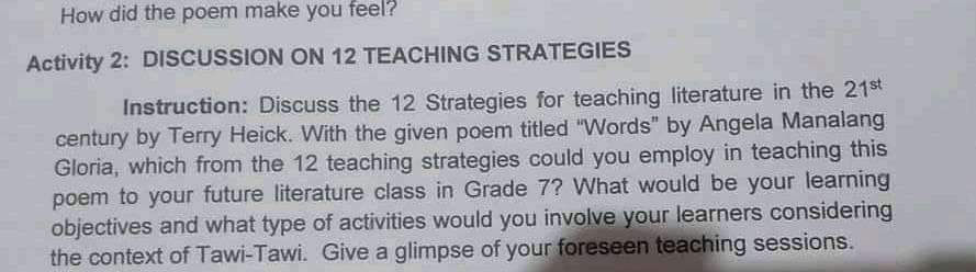 How did the poem make you feel?
Activity 2: DISCUSSION ON 12 TEACHING STRATEGIES
Instruction: Discuss the 12 Strategies for teaching literature in the 21st
century by Terry Heick. With the given poem titled "Words" by Angela Manalang
Gloria, which from the 12 teaching strategies could you employ in teaching this
poem to your future literature class in Grade 7? What would be your learning
objectives and what type of activities would you involve your learners considering
the context of Tawi-Tawi. Give a glimpse of your foreseen teaching sessions.
