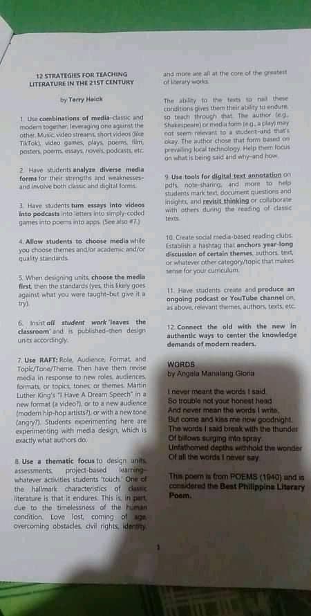 12 STRATEGIES FOR TEACHING
LITERATURE IN THE21ST CENTURY
and more are all at the corn of the greatest
of iterary works
The ability to the tests to nail these
conditions gives them their ability to endure
so teach through that The author teg.
Shakespeate) or media form leg. a play) may
not seem relevant to a studert-and that's
okay. The author chose that form based on
prevailing kical technology. Help them locus
on what is being said and why-and how
by Terry Helck
1. Use combinations of media dassic and
modern together, leveraging one against the
other. Music video streams, short videos dike
Tiktoki video games, plays poems, film
posters, poems essays, novels, podcasts etc
2 Have students analyze diverse media
forms for their strengths and weaknesses-
and involve both classic and digiltal forms
9. Use tools for digital text annotation on
pdfs note-sharing. and morn to help
students mark tert document questions and
insights, and revisit thinking or collaborate
with others during the reading of dassic
texts
3 Have students tum essays into videos
Into podcasts lInto letters into simply-coded
games into poems into apps (See also 7)
10. Create social media-based reading clubs
Establish a hashtag that anchors year-long
discussion of certain themes, authors text,
or whatever other category/topic that makes
sense for your curmculum.
4. Allaw students to choose medila while
you choose themes and/or academic and/or
quality standards
5. When designing units, choose the medla
first then the standards (yes this likely goes
against what you were taught-but give it a
try).
11. Have students create and produce an
angoing podcast or YouTube channel on
as above, relevant themes, authors, texts, etc
6. Insist all student work 'leaves the
classroam and is published-then design
units accordingly.
12. Connect the old with the new in
authentle ways to center the knowledge
demands of modern readers.
7. Use RAFT: Role, Audience, Format and
Topic/Tone/Theme. Then have them tevise
media in response to new roles audiences
formats, or topics tones or themes. Martin
Luther King's I Have A Dream Speech" in a
new format (a video?), or to a new audience
(modern hip-hop artists?), or with a new tone
(angryn. Students experimenting here are
experimenting with media design, which is
exactly what authors do
WORDS
by Angela Manalarg Gioria
I never meant the words I said
So trouble not yout honest head
And never mean the words I wmite,
But come and kins me now goodnight.
The words I said break with the thunder
Of billows surging mto spray
Untathomed depths withhold the wonder
Of all the words I never say
B Use a thematic focus to design anits
project-based
whatever activities students 'touch One of
the hallmark characteristics of dassic
literature is that it endures This is in part
due to the timelessness of the human
condition. Love lost, coming of age
overcoming obstacles civil rights identity
learning-
assessments
This poem is from POEMS (1940) and in
considered the Best Philippine Literary
Poom.
