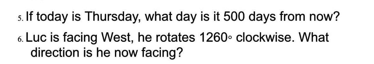 s. If today is Thursday, what day is it 500 days from now?
Luc is facing West, he rotates 1260 clockwise. What
direction is he now facing?
6.

