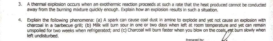 3. A thermal explosion occurs when an exothermic reaction proceeds at such a rate that the heat produced cannot be conducted
away from the burning mixture quickly enough. Explain how an explosion results in such a situation.
4. Explain the following phenomena: (a) A spark can cause coal dust in amine to explode and yet not cause an explosion with
charcoal in a barbecue grill; (b) Milk will turn sour in one or two days when left at room temperature and yet can remain
unspoiled for two weeks when refrigerated; and (c) Charcoal will burn faster when you blow on the coals,et burn slowly when
left undisturbed.
Prepared by:
