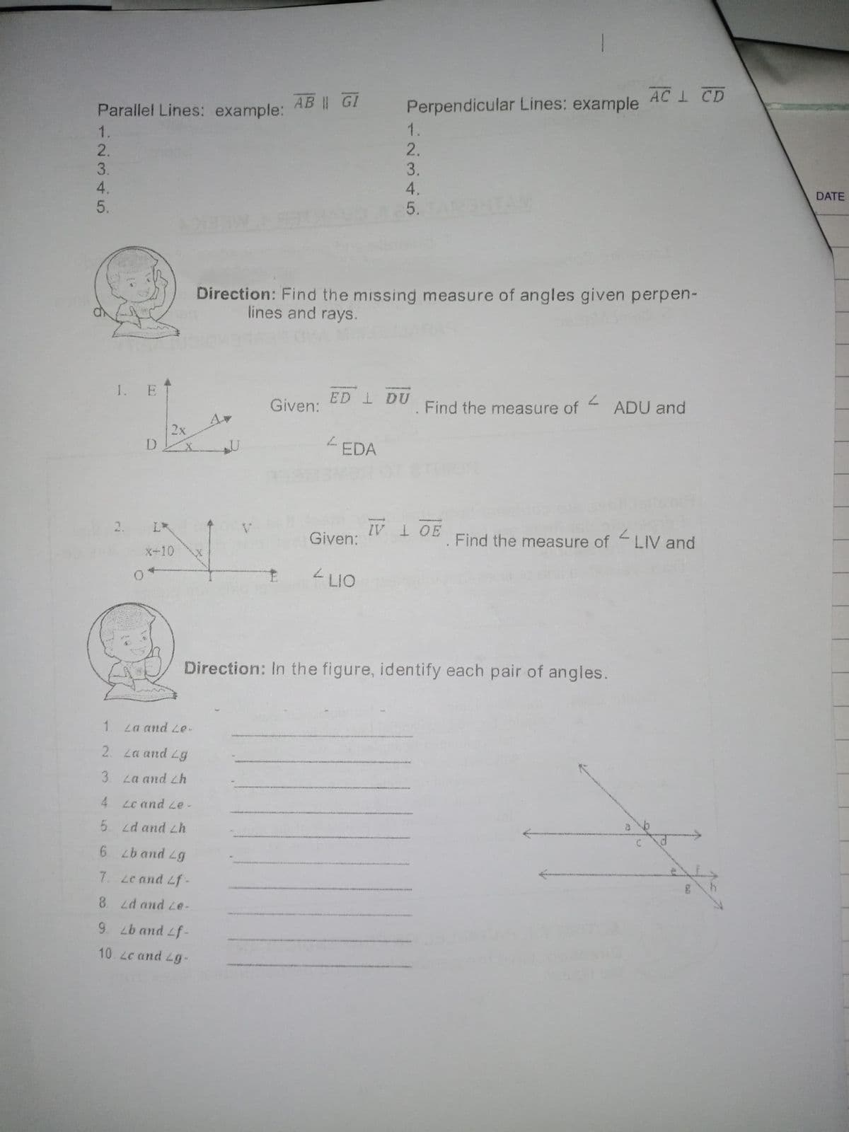 Parallel Lines: example: AB | GI
Perpendicular Lines: example ACI CD
2.
DATE
ONTAN
Direction: Find the missing measure of angles given perpen-
lines and rays.
1. E
ED I DU
Given:
Find the measure of
ADU and
2x
-EDA
2.
IV 1 OE
L*
Given:
Find the measure of LIV and
X+10
LIO
Direction: In the figure, identify each pair of angles.
1. La and Le-
2. La and Lg
3. La and Lh
4 Lc and Le-
5. Ld and Lh
6 band Lg
7. Lc and Lf
8 d and Le-
9. Lb and Lf-
10.2cand Lg-
ba
1~345
12345
