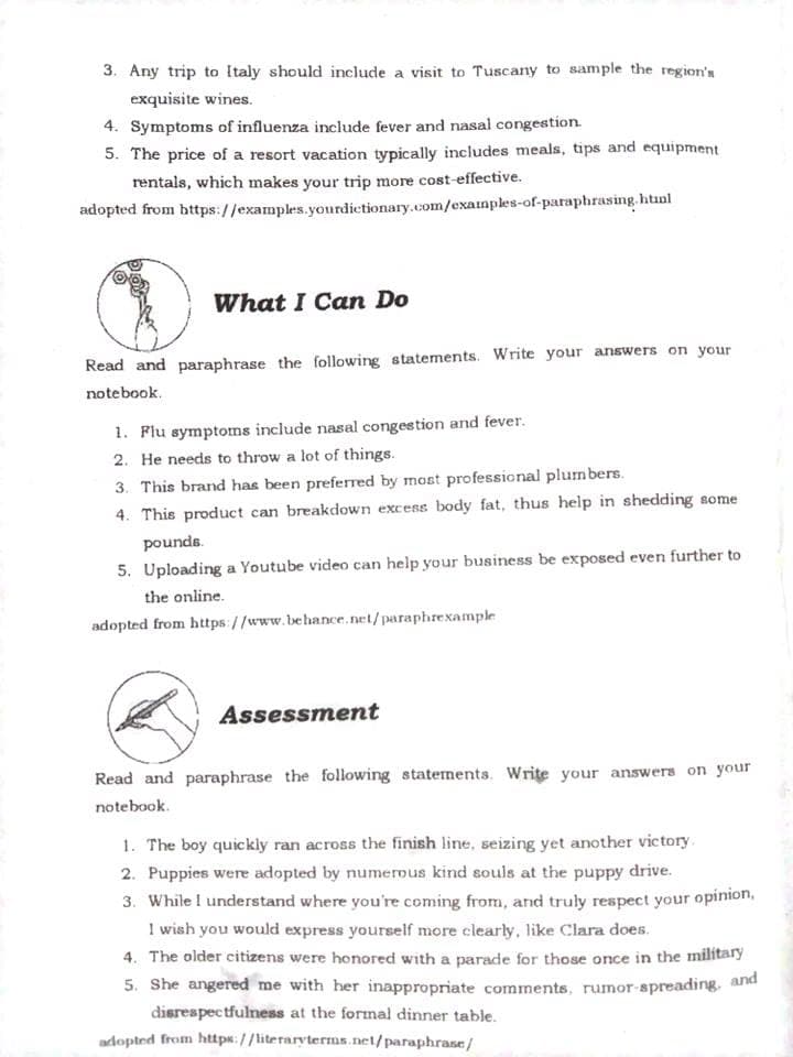 3. Any trip to Italy should include a visit to Tuscany to sample the region's
exquisite wines.
4. Symptoms of influenza include fever and nasal congestion.
5. The price of a resort vacation typically includes meals, tips and equipment
rentals, which makes your trip more cost-effective.
adopted from https://examples.yourdictionary.com/exainples-of-paraphrasing. html
What I Can Do
Read and paraphrase the following statements. Write your answers on your
notebook.
1. Flu symptoms include nasal congestion and fever.
2. He needs to throw a lot of things.
3. This brand has been preferred by most professional plumbers.
4. This product can breakdown excess body fat, thus help in shedding some
pounds.
5. Uploading a Youtube video can help your business be exposed even further to
the online.
adopted from https://www.behance.net/paraphrexample
Assessment
Read and paraphrase the following statements. Write your answers on your
notebook.
1. The boy quickly ran across the finish line, seizing yet another victory.
2. Puppies were adopted by numerous kind souls at the puppy drive.
3. While I understand where you're coming from, and truly respect your opinion,
I wish you would express yourself more clearly, like Clara does.
4. The older citizens were honored with a parade for those once in the military
5. She angered me with her inappropriate comments, rumor-spreading, and
disrespectfulness at the formal dinner table.
adopted from https://literaryterms.net/paraphrase/
