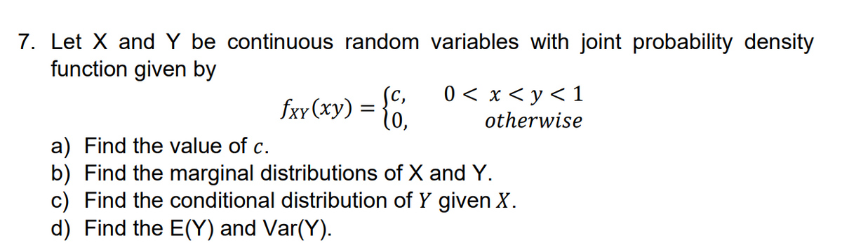 7. Let X and Y be continuous random variables with joint probability density
function given by
fxy(xy):
Sc,
(0,
0 < x < y < 1
otherwise
a) Find the value of c.
b) Find the marginal distributions of X and Y.
c) Find the conditional distribution of Y given X.
d) Find the E(Y) and Var(Y).