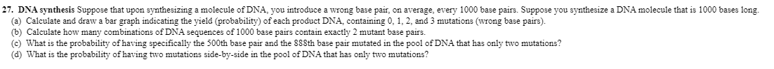 27. DNA synthesis Suppose that upon synthesizing a molecule of DNA, you introduce a wrong base pair, on average, every 1000 base pairs. Suppose you synthesize a DNA molecule that is 1000 bases long.
(a) Calculate and draw a bar graph indicating the yield (probability) of each product DNA, containing 0, 1, 2, and 3 mutations (wrong base pairs).
(b) Calculate how many combinations of DNA sequences of 1000 base pairs contain exactly 2 mutant base pairs.
(c) What is the probability of having specifically the 500th base pair and the 888th base pair mutated in the pool of DNA that has only two mutations?
(d) What is the probability of having two mutations side-by-side in the pool of DNA that has only two mutations?