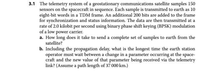 3.1 The telemetry system of a geostationary communications satellite samples 150
sensors on the spacecraft in sequence. Each sample is transmitted to earth as 10
eight-bit words in a TDM frame. An additional 200 bits are added to the frame
for synchronization and status information. The data are then transmitted at a
rate of 2.0 kilobit per second using binary phase shift keying (BPSK) modulation
of a low power carrier.
a. How long does it take to send a complete set of samples to earth from the
satellite?
b. Including the propagation delay, what is the longest time the earth station
operator must wait between a change in a parameter occurring at the space-
craft and the new value of that parameter being received via the telemetry
link? (Assume a path length of 37 000 km.)
