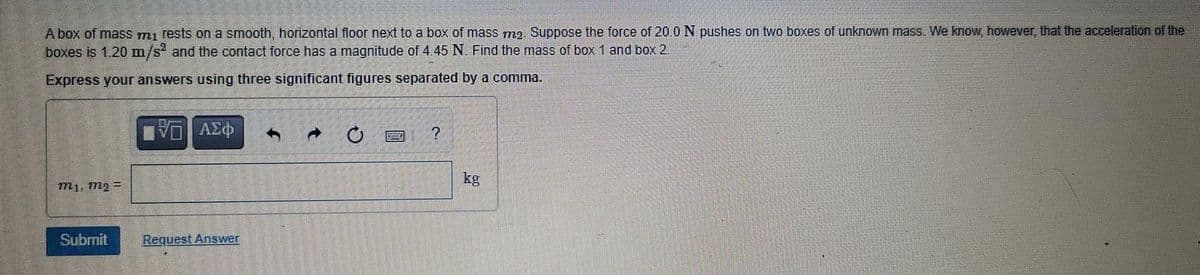 Abox of mass mı rests on a smooth, horizontal floor next to a box of mass m2 Suppose the force of 20 0 N pushes on two boxes of unknown mass. We know, however, that the acceleration of the
boxes is 1.20 m/s' and the contact force has a magnitude of 4.45 N Find the mass of box 1 and box 2.
Express your answers using three significant figures separated by a comma.
kg
m1, m2 =
Subrnit
Request Answer
t.
