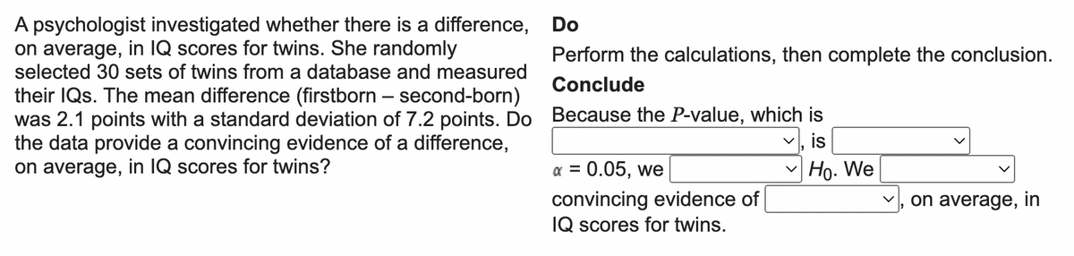 A psychologist investigated whether there is a difference,
on average, in IQ scores for twins. She randomly
selected 30 sets of twins from a database and measured
their IQs. The mean difference (firstborn - second-born)
was 2.1 points with a standard deviation of 7.2 points. Do
the data provide a convincing evidence of a difference,
on average, in IQ scores for twins?
Do
Perform the calculations, then complete the conclusion.
Conclude
Because the P-value, which is
is
Ho. We
x = 0.05, we
convincing evidence of
IQ scores for twins.
on average, in