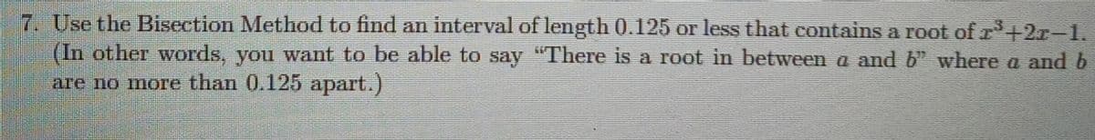 7. Use the Bisection Method to find an interval of length 0.125 or less that contains a root of r+2r-1.
(In other words, you want to be able to say "There is a root in between a and b" where a and b
агe no moтe than 0.125 арart.)
