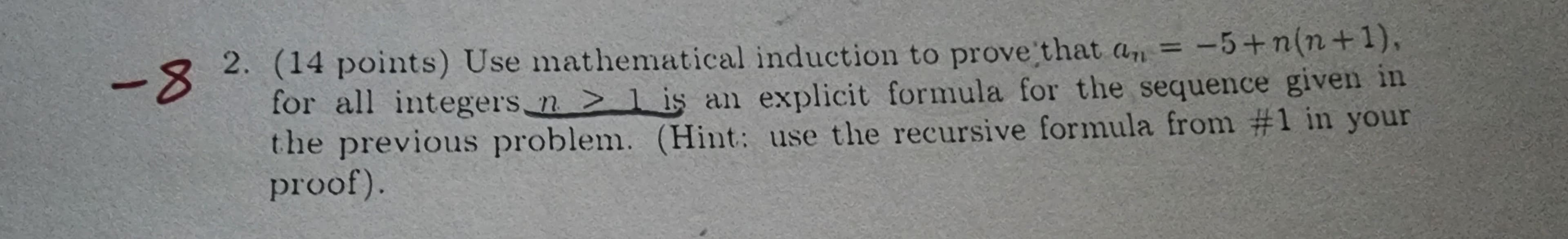 an
2. (14 points) Use mathematical induction to prove that a,, = -5+n(n+1),
-8
for all integers n > is an explicit formula for the sequence given in
the previous problem. (Hint: use the recursive formula from #1 in your
proof).