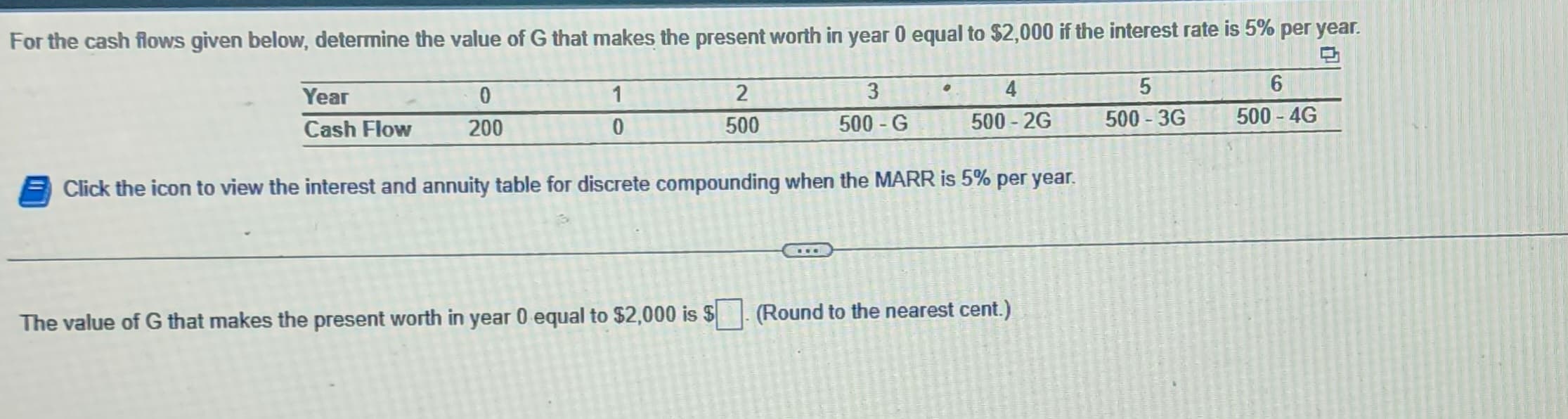 For the cash flows given below, determine the value of G that makes the present worth in year 0 equal to $2,000 if the interest rate is 5% per year.
Year
0
1
2
Cash Flow
200
0
500
3
4
5
6
500-G
500-2G
500-3G
500-4G
Click the icon to view the interest and annuity table for discrete compounding when the MARR is 5% per year.
The value of G that makes the present worth in year 0 equal to $2,000 is $
(Round to the nearest cent.)