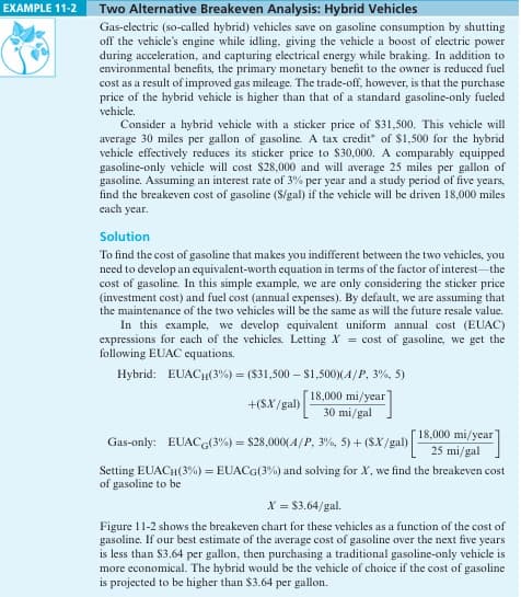 EXAMPLE 11-2
Two Alternative Breakeven Analysis: Hybrid Vehicles
Gas-electric (so-called hybrid) vehicles save on gasoline consumption by shutting
off the vehicle's engine while idling, giving the vehicle a boost of electric power
during acceleration, and capturing electrical energy while braking. In addition to
environmental benefits, the primary monetary benefit to the owner is reduced fuel
cost as a result of improved gas mileage. The trade-off, however, is that the purchase
price of the hybrid vehicle is higher than that of a standard gasoline-only fueled
vehicle.
Consider a hybrid vehicle with a sticker price of $31,500. This vehicle will
average 30 miles per gallon of gasoline. A tax credit of $1,500 for the hybrid
vehicle effectively reduces its sticker price to $30,000. A comparably equipped
gasoline-only vehicle will cost $28,000 and will average 25 miles per gallon of
gasoline. Assuming an interest rate of 3% per year and a study period of five years,
find the breakeven cost of gasoline (S/gal) if the vehicle will be driven 18,000 miles
each year.
Solution
To find the cost of gasoline that makes you indifferent between the two vehicles, you
need to develop an equivalent-worth equation in terms of the factor of interest-the
cost of gasoline. In this simple example, we are only considering the sticker price
(investment cost) and fuel cost (annual expenses). By default, we are assuming that
the maintenance of the two vehicles will be the same as will the future resale value.
In this example, we develop equivalent uniform annual cost (EUAC)
expressions for each of the vehicles. Letting X = cost of gasoline, we get the
following EUAC equations.
Hybrid: EUACH(3%) = ($31,500 - $1,500)(A/P, 3%, 5)
+(SX/gal)
18,000 mi/year
30 mi/gal
Gas-only: EUACG(3%) = $28,000 (A/P, 3%, 5) + ($X/gal)
18,000 mi/year
25 mi/gal
Setting EUACH(3%) = EUACG(3%) and solving for X, we find the breakeven cost
of gasoline to be
X = $3.64/gal.
Figure 11-2 shows the breakeven chart for these vehicles as a function of the cost of
gasoline. If our best estimate of the average cost of gasoline over the next five years
is less than $3.64 per gallon, then purchasing a traditional gasoline-only vehicle is
more economical. The hybrid would be the vehicle of choice if the cost of gasoline
is projected to be higher than $3.64 per gallon.