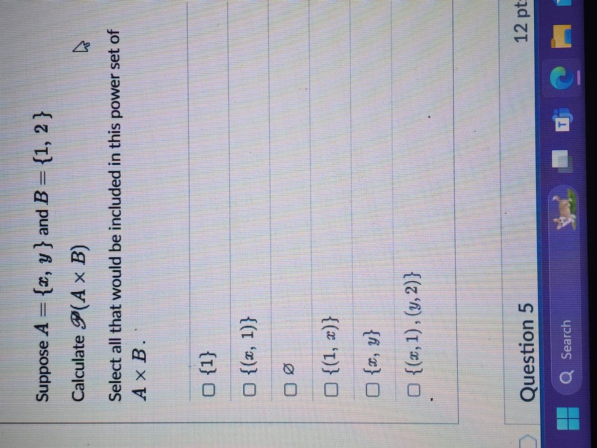 Suppose A = {x, y} and B = {1, 2}
Calculate P(A × B)
Select all that would be included in this power set of
Ax B.
□ {1}
☐ {(x, 1)}
Ø
□ {(1, x)}
☐ {x, y}
□ {(x, 1), (y, 2)}
Question 5
Q Search
12 pt: