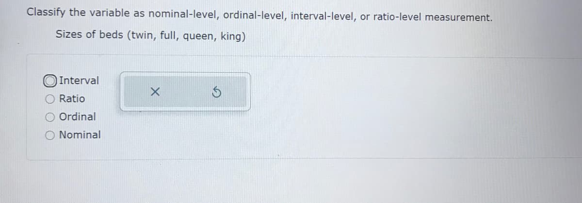 Classify the variable as nominal-level, ordinal-level, interval-level, or ratio-level measurement.
Sizes of beds (twin, full, queen, king)
Interval
O Ratio
Ordinal
O Nominal
