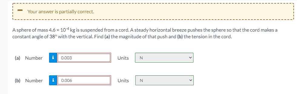 Your answer is partially correct.
A sphere of mass 4.6 x 10-4 kg is suspended from a cord. A steady horizontal breeze pushes the sphere so that the cord makes a
constant angle of 38° with the vertical. Find (a) the magnitude of that push and (b) the tension in the cord.
(a) Number
i
0.003
Units
(b) Number
i
0.006
Units
N
