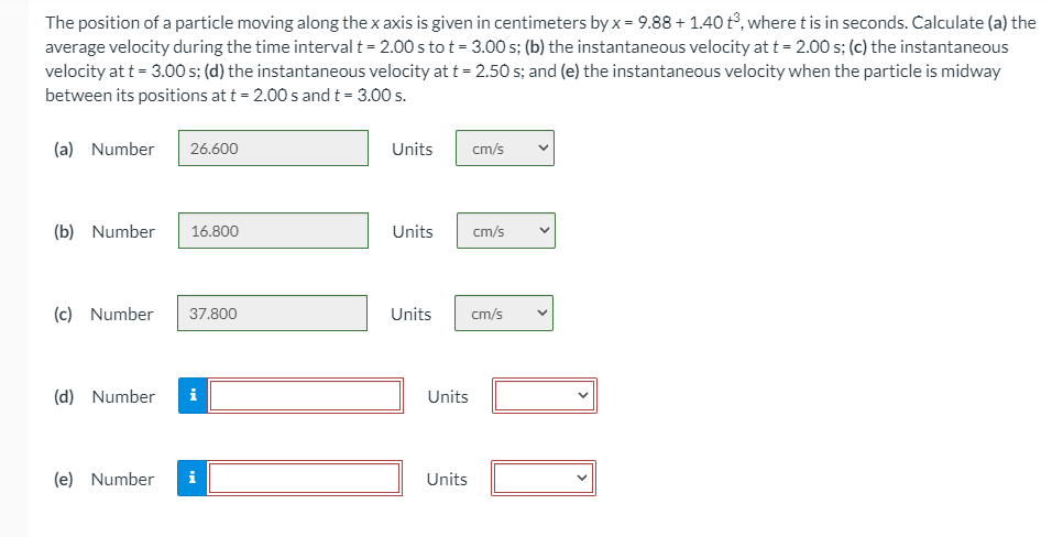 The position of a particle moving along the x axis is given in centimeters by x = 9.88 + 1.40 t°, where t is in seconds. Calculate (a) the
average velocity during the time interval t = 2.00 s to t = 3.00 s; (b) the instantaneous velocity at t = 2.00 s; (c) the instantaneous
velocity at t = 3.00 s; (d) the instantaneous velocity at t = 2.50 s; and (e) the instantaneous velocity when the particle is midway
between its positions at t = 2.00 s and t = 3.00 s.
(a) Number
26.600
Units
cm/s
(b) Number
16.800
Units
cm/s
(c) Number
37.800
Units
cm/s
(d) Number
Units
(e) Number
i
Units
>
