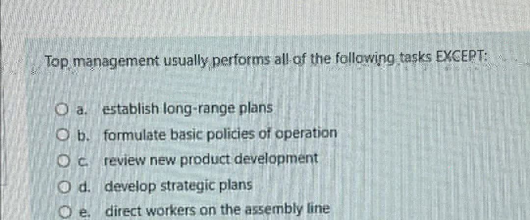 Top management usually performs all of the following tasks EXCEPT:
O a. establish long-range plans
O b. formulate basic policies of operation
Oc review new product development
O d. develop strategic plans
Oe. direct workers on the assembly line