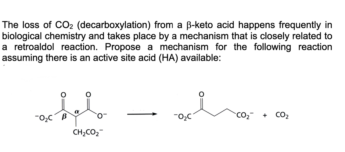 The loss of CO2 (decarboxylation) from a ß-keto acid happens frequently in
biological chemistry and takes place by a mechanism that is closely related to
a retroaldol reaction. Propose a mechanism for the following reaction
assuming there is an active site acid (HA) available:
hel
CH2CO2
0₂C B
-0₂C
CO₂
+
CO₂