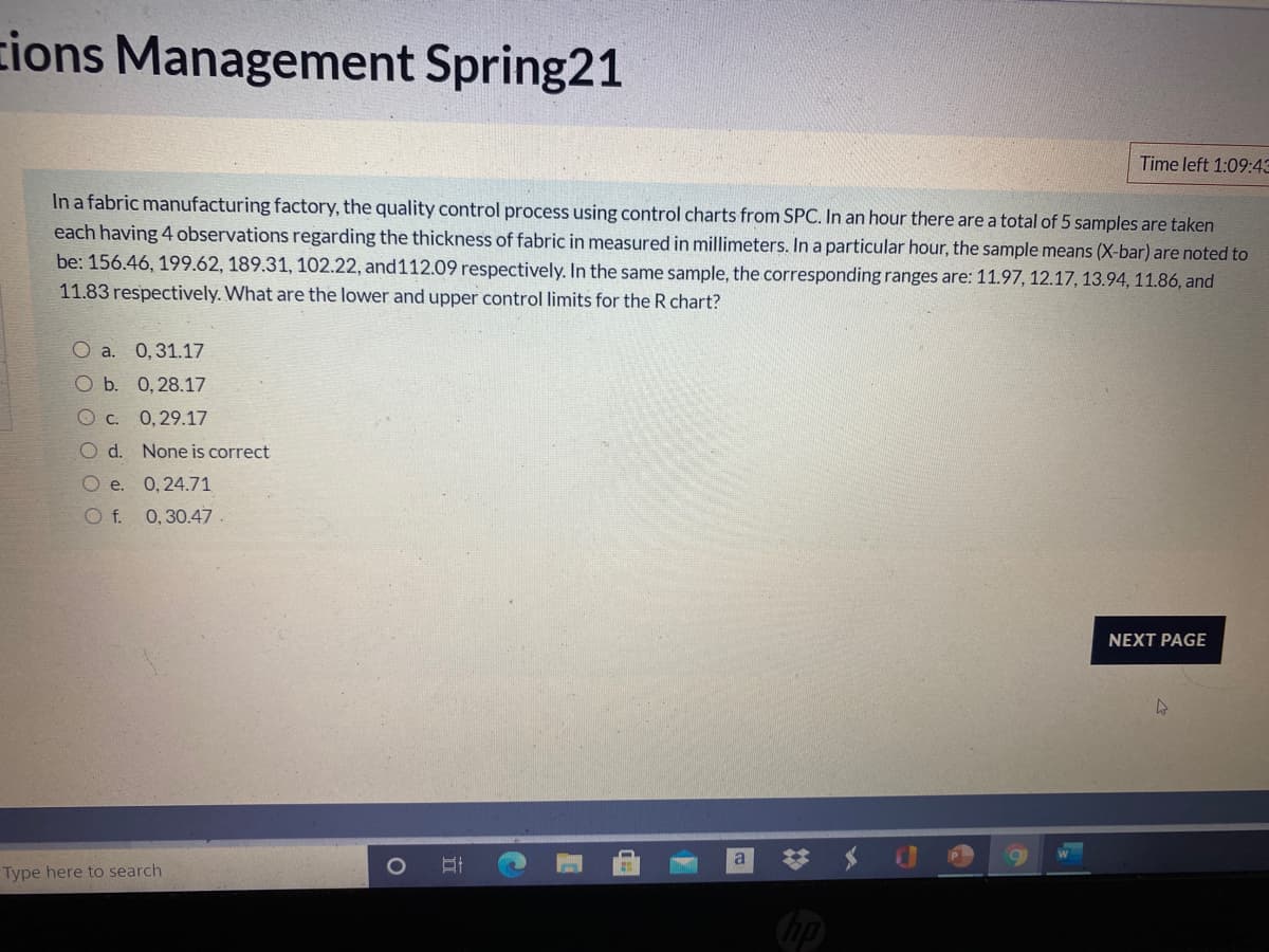 zions Management Spring21
Time left 1:09:43
In a fabric manufacturing factory, the quality control process using control charts from SPC. In an hour there are a total of 5 samples are taken
each having 4 observations regarding the thickness of fabric in measured in millimeters. In a particular hour, the sample means (X-bar) are noted to
be: 156.46, 199.62, 189.31, 102.22, and112.09 respectively. In the same sample, the corresponding ranges are: 11.97, 12.17, 13.94, 11.86, and
11.83 respectively. What are the lower and upper control limits for the R chart?
O a. 0,31.17
O b. 0,28.17
O c. 0,29.17
O d. None is correct
O e. 0,24.71
O f. 0,30.47.
NEXT PAGE
a
Type here to search
