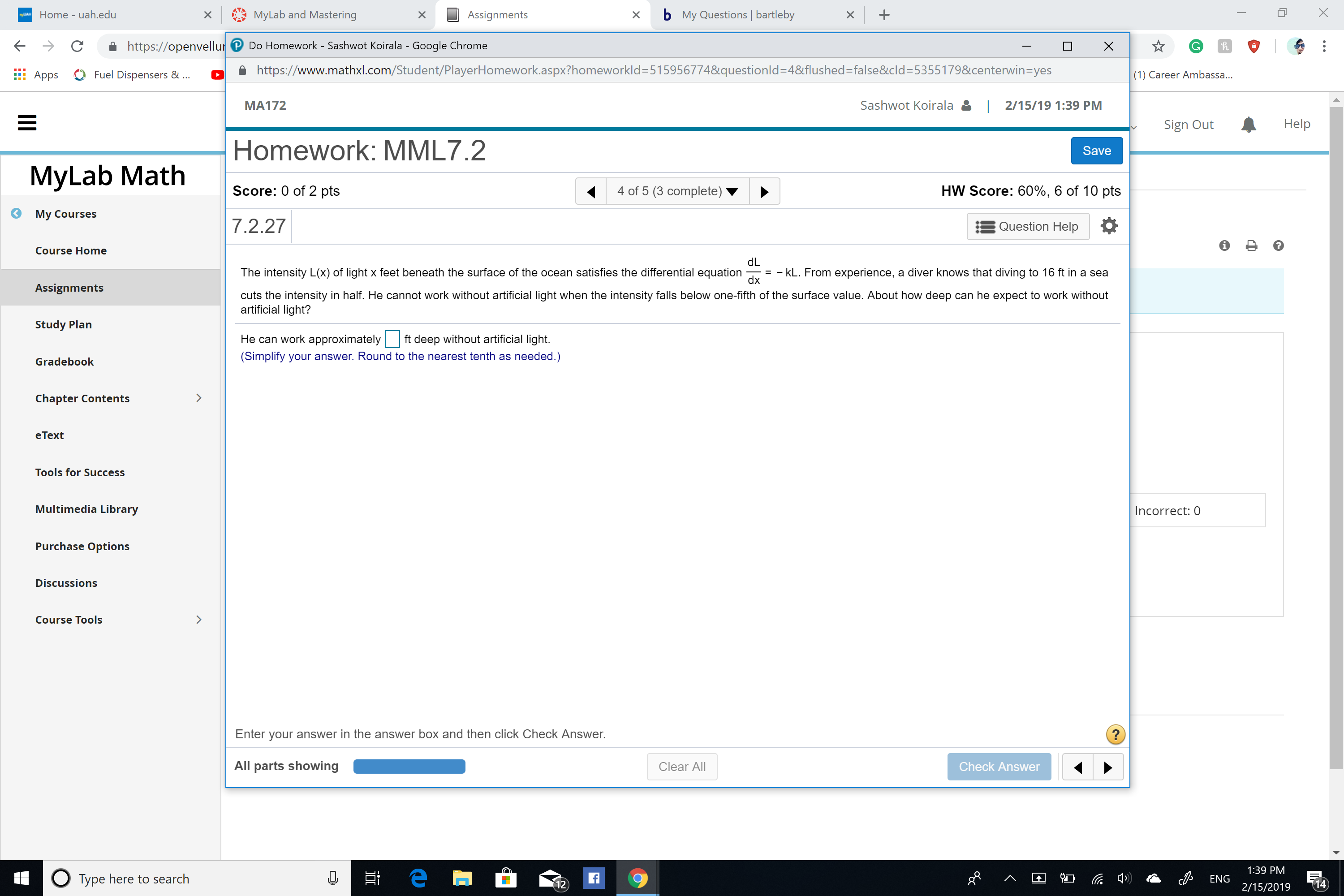 Home - uah.edu
xMyLab and Mastering
Assignments
x b My Questions | bartleby
C
https://openvellur Do Homework - Sashwot Koirala - Google Chrome
â https://www.mathxl.com/Student/PlayerHomework.aspx?homeworkid=515956774&questionid=4&flushed=false&cld:5355179&centerwin=yes
fi Apps Fuel Dispensers
(1) Career Ambassa...
MA172
Sashwot Koirala
2/15/19 1:39 PM
Sign Out
Help
Homework: MML7.2
Score: 0 of 2 pts
7.2.27
Save
MyLab Math
4 of 5 (3 complete)
HW Score: 60%, 6 of 10 pts
My Courses
Question Help
Course Home
dL
dx
The intensity L(x) of light x feet beneath the surface of the ocean satisfies the differential equation-=-kL. From experience, a diver knows that diving to 16 ft in a sea
Assignments
cuts the intensity in half. He cannot work without artificial light when the intensity falls below one-fifth of the surface value. About how deep can he expect to work without
artificial light?
Study Plan
He can work approximately tdeep without artificial light
(Simplify your answer. Round to the nearest tenth as needed.)
Gradebook
Chapter Contents
eText
Tools for Success
Multimedia Library
Incorrect: 0
Purchase Options
Discussions
Course Tools
Enter vour answer in the answer box and then click Check Answer
All parts showing
Clear All
Check Answer
Type here to search
ENG 39 PM
2/15/2019 14
