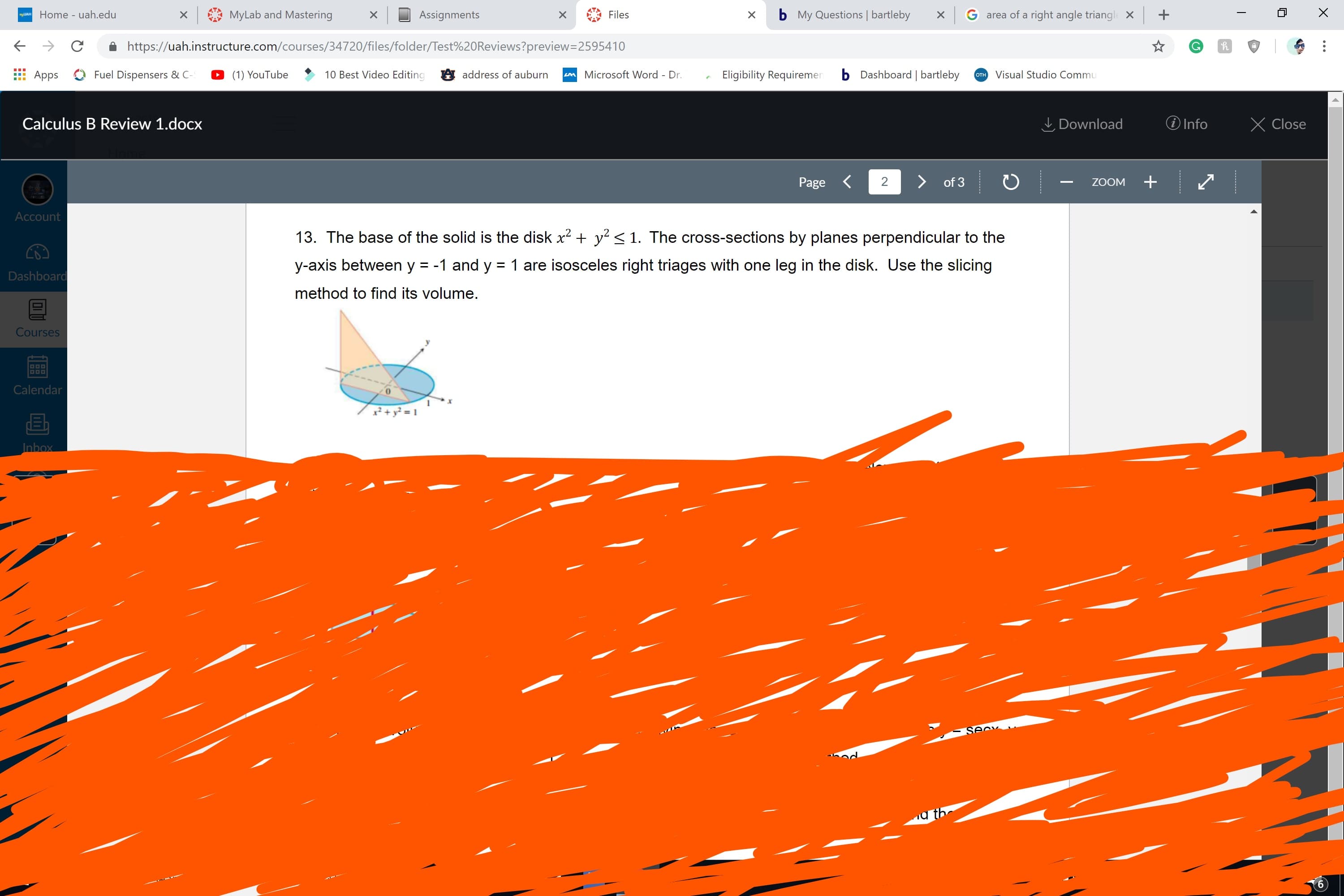 Home - uah.edu
xMyLab and Mastering
Assignments
X
Files
x b My Questions bartleby
G area of a right angle triang+
← →
â https://uah.instructure.com/courses/34720/files/folder/Test%20Reviews?preview-2595410
App
Fuel Dispensers & C (1) YouTube10 Best Video Editing address of auburrn
Microsoft Word - Dr.Eligibility Requiremer
b Dashboard | bartleby
TVisual Studio Comm
Calculus B Review 1.docx
Download Info X Close
Page
2
of 3
ZOOM
Account
13. The base of the solid is the disk x2 + y2 < 1. The cross-sections by planes perpendicular to the
y-axis between y -1 and y1 are isosceles right triages with one leg in the disk. Use the slicing
method to find its volume
Dashboar
Cour
Calenda
0
