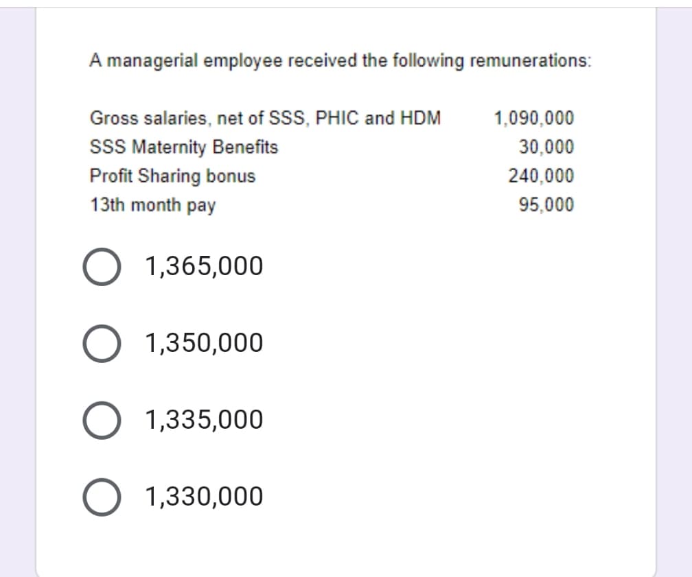 A managerial employee received the following remunerations:
Gross salaries, net of SSS, PHIC and HDM
sSS Maternity Benefits
1,090,000
30,000
Profit Sharing bonus
240,000
13th month pay
95,000
O 1,365,000
1,350,000
1,335,000
1,330,000
