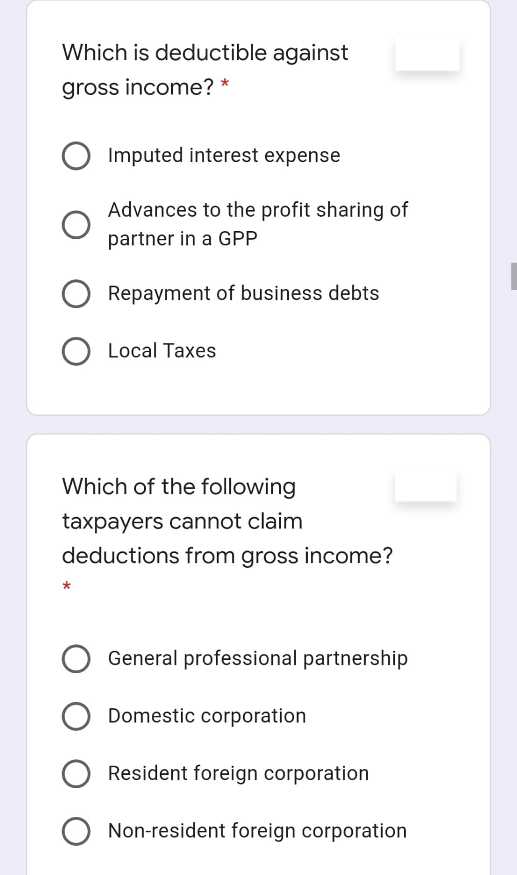 Which is deductible against
gross income? *
Imputed interest expense
Advances to the profit sharing of
partner in a GPP
Repayment of business debts
O Local Taxes
Which of the following
taxpayers cannot claim
deductions from gross income?
*
General professional partnership
Domestic corporation
Resident foreign corporation
Non-resident foreign corporation
