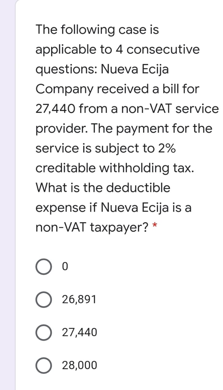 The following case is
applicable to 4 consecutive
questions: Nueva Ecija
Company received a bill for
27,440 from a non-VAT service
provider. The payment for the
service is subject to 2%
creditable withholding tax.
What is the deductible
expense if Nueva Ecija is a
non-VAT taxpayer? *
O 26,891
27,440
28,000
