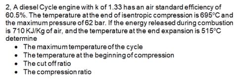 2, A diesel Cycle engine with k of 1.33 has an air standard efficiency of
60.5%. The temperature atthe end of isentropic compression is 695°C and
the maximum pressure of 62 bar. If the energy released during combustion
is 710 KJ/Kg of air, and the temperature at the end expansion is 515°C
determine
• The maximum temperature of the cycle
• The temperature at the beginning ofcompression
• The cut off ratio
• The compression ratio
