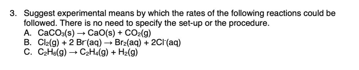 3. Suggest experimental means by which the rates of the following reactions could be
followed. There is no need to specify the set-up or the procedure.
A. CaCOs(s) → CaO(s) + CO2(g)
B. Cl2(g) + 2 Br(aq) → Br2(aq) + 2CI(aq)
C. C2H6(g) → C2H4(g) + H2(g)
