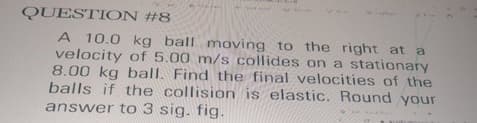 QUESTION #8
A 10.0 kg ball moving to the right at a
velocity of 5.00 m/s collides on a stationary
8.00 kg ball. Find the final velocities of the
balls if the collision is elastic. Round your
answer to 3 sig. fig.
