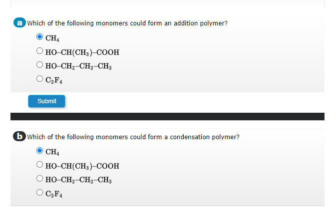 a which of the following monomers could form an addition polymer?
CH4
O HO-CH(CH3)-COOH
O HỌ-CH,CH, CH3
O C₂F4
Submit
b which of the following monomers could form a condensation polymer?
CH4
HO-CH(CH3)-COOH
O HỌ-CH2-CH, CH3
O C₂F4