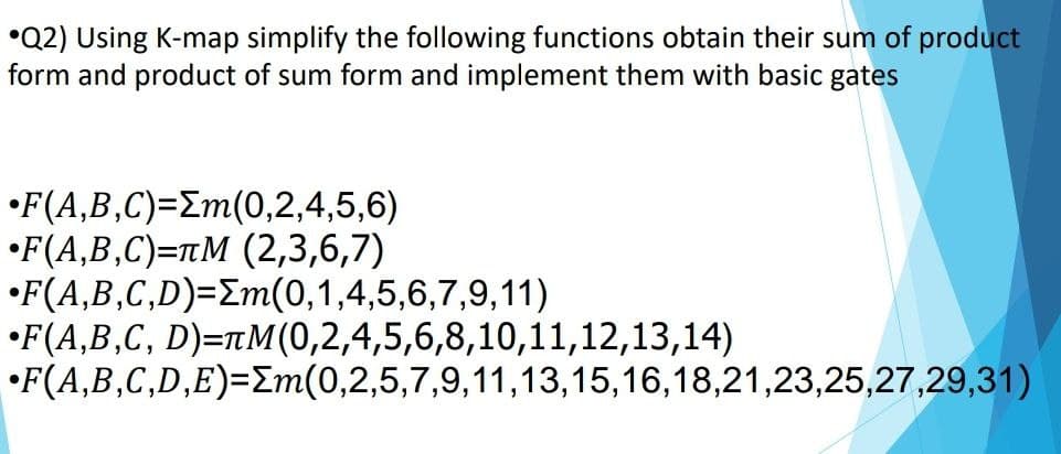 •Q2) Using K-map simplify the following functions obtain their sum of product
form and product of sum form and implement them with basic gates
•F(A,B,C)=Em(0,2,4,5,6)
•F(A,B,C)=tM (2,3,6,7)
•F(A,B,C,D)=Em(0,1,4,5,6,7,9,11)
•F(A,B,C, D)=TM(0,2,4,5,6,8,10,11,12,13,14)
•F(A,B,C,D,E)=Em(0,2,5,7,9,11,13,15,16,18,21,23,25,27,29,31)
