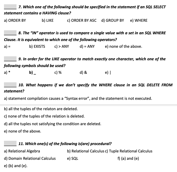 7. Which one of the following should be specified in the statement if an SQL SELECT
statement contains a HAVING clause?
a) ORDER BY
b) LIKE
c) ORDER BY ASC d) GROUP BY e) WHERE
| 8. The "IN" operator is used to compare a single value with a set in an SQL WHERE
Clause. It is equivalent to which one of the following operators?
a) =
b) EXISTS
c) > ANY
d) = ANY
e) none of the above.
| 9. In order for the LIKE operator to match exactly one character, which one of the
following symbols should be used?
a) *
b) -
c) %
d) &
e) |
10. What happens if we don't specify the WHERE clause in an SQL DELETE FROM
statement?
a) statement compilation causes a "Syntax error", and the statement is not executed.
b) all the tuples of the relaton are deleted.
c) none of the tuples of the relation is deleted.
d) all the tuples not satisfying the condition are deleted.
e) none of the above.
11. Which one(s) of the following is(are) procedural?
a) Relational Algebra
b) Relational Calculus c) Tuple Relational Calculus
d) Domain Relational Calculus
e) SQL
f) (a) and (e)
e) (b) and (e).
