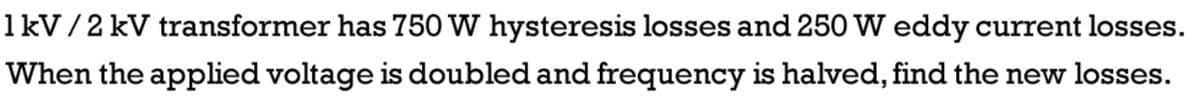 1kV/2 kV transformer has 750 W hysteresis losses and 250 W eddy current losses.
When the applied voltage is doubled and frequency is halved, find the new losses.
