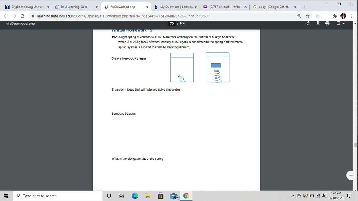 Y Brigham Young Univers x
8 BYU Learning Suite
8 fileDownload.php
b My Questions | bartleby x
- (9,767 unread) - mfball
G ebay - Google Search
+
A learningsuite.byu.edu/plugins/Upload/fileDownload.php?fileld=5f8e3445-v1oT-06mi-ShVG-Oncb8d15f391
fileDownload.php
79 / 106
Written Homework T9
19-1 A light spring of constant k = 163 N/m rests vertically on the bottom of a large beaker of
water. A 5.29-kg block of wood (density = 550 kg/m) is connected to the spring and the mass-
spring system is allowed to come to static equilibrium.
Draw a free-body diagram.
Brainstorm ideas that will help you solve this problem
Symbolic Solution
What is the elongation AL of the spring
7:22 PM
P Type here to search
99+
E O G 4)
11/10/2020
