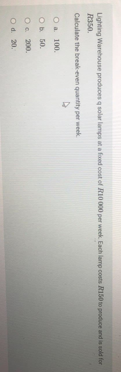 Lighting Warehouse produces q solar lamps at a fixed cost of R10 000 per week. Each lamp costs R150 to produce and is sold for
R350.
Calculate the break-even quantity per week.
a. 100.
Ob. 50.
C. 200.
Od. 20.