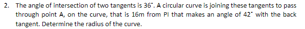 2. The angle of intersection of two tangents is 36". A circular curve is joining these tangents to pass
through point A, on the curve, that is 16m from PI that makes an angle of 42" with the back
tangent. Determine the radius of the curve.
