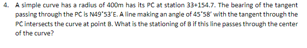 4. A simple curve has a radius of 400m has its PC at station 33+154.7. The bearing of the tangent
passing through the PC is N49 53'E. A line making an angle of 45*58' with the tangent through the
PC intersects the curve at point B. What is the stationing of B if this line passes through the center
of the curve?
