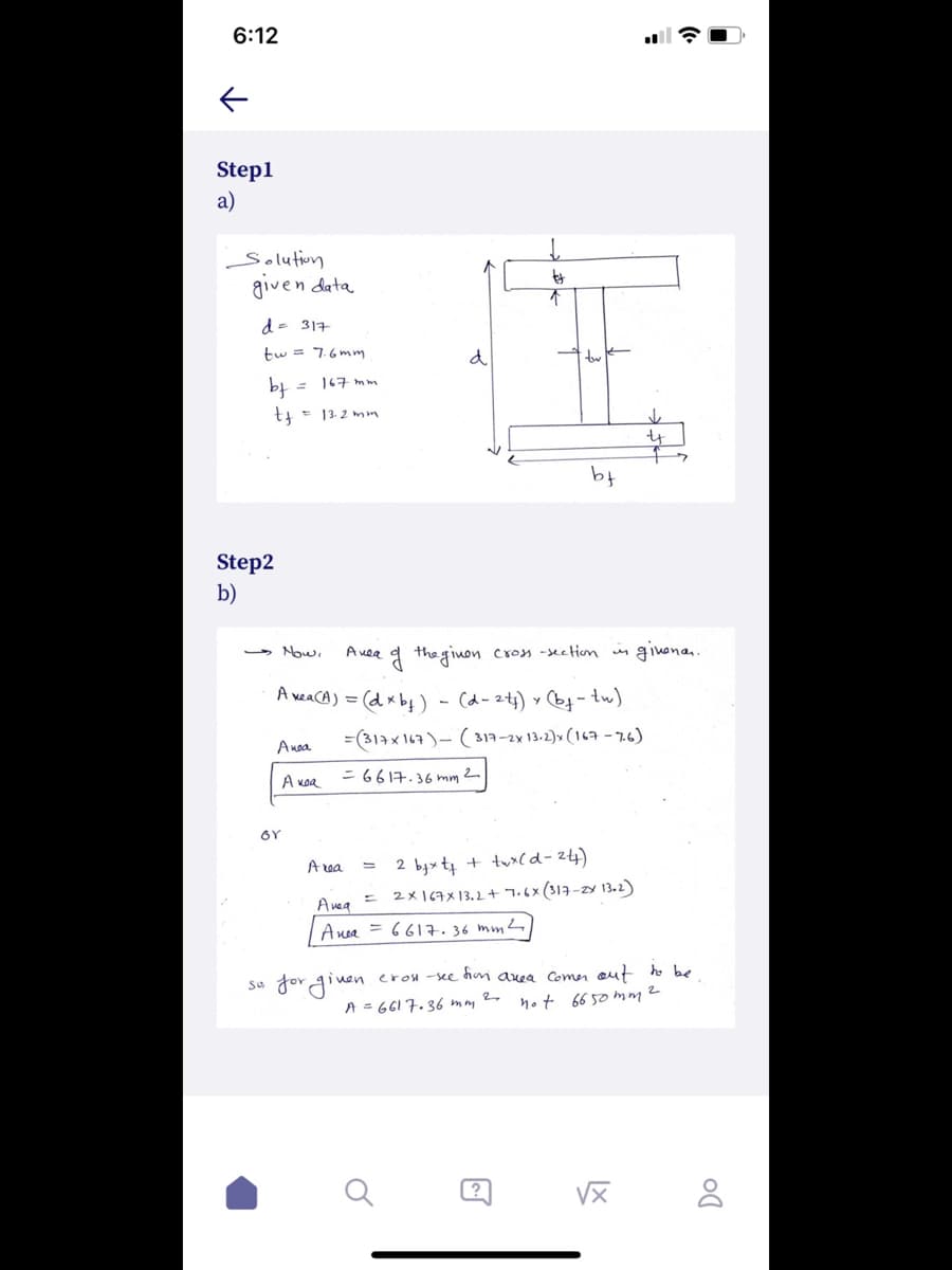 6:12
Step1
a)
Solution
given data
d- 317
tw = 7.6 mm
167 mm
%3D
t4 = 13. 2 mm
fq
Step2
b)
> Nou,
the ginon cron -section
u ginona,.
A veacA) = (d xby ) - Cd-2tj) y (bj- tw)
=(317x 167 )- ( 317-2y 13-2)× (169 - 7.6)
Ansa
A vaa
= 6617.36 mm 2
OY
A ra
2 byx t + tuxld-24)
Avea
2x167X13.2+7.6x (317-2y 13.2)
Anea = 6617.36 mmL
inen crou -see dim auea Comen out ho be
A = 6617.36 mm e
hot 66 50 mm2
