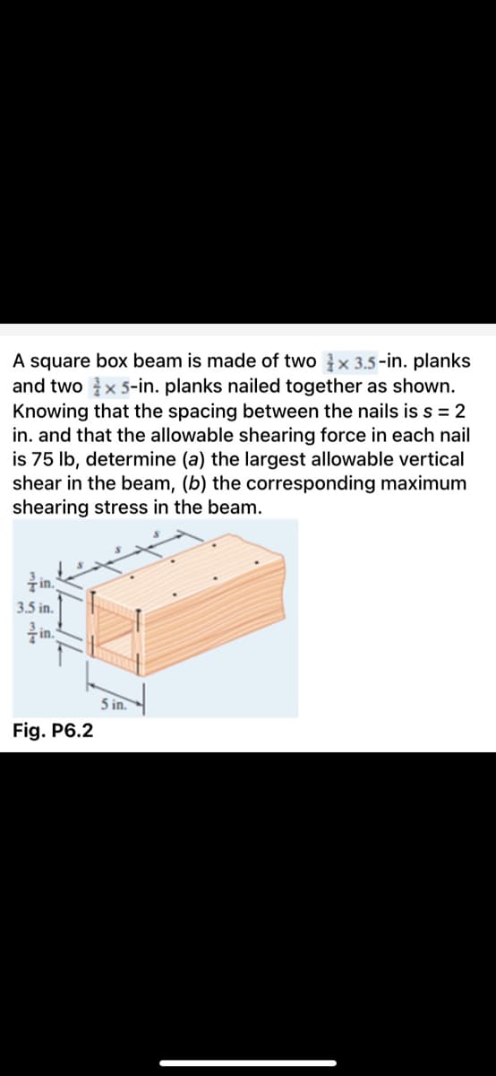 A square box beam is made of two x 3.5-in. planks
and two x 5-in. planks nailed together as shown.
Knowing that the spacing between the nails iss = 2
in. and that the allowable shearing force in each nail
is 75 lb, determine (a) the largest allowable vertical
shear in the beam, (b) the corresponding maximum
shearing stress in the beam.
in.
3.5 in.
in.
5 in.
Fig. P6.2
