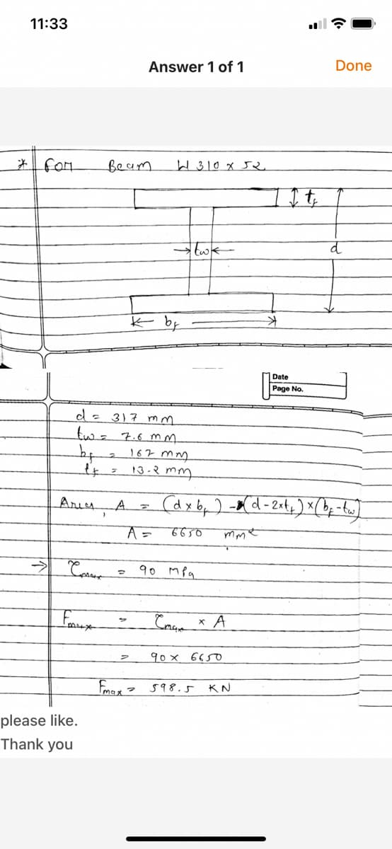 11:33
Answer 1 of 1
Done
fom
Beam
W310 x J
Date
Page No.
d= 317 mm
twz 7.6 mm
by
167 mm
13-3 mm.
Aries
A.
A=
90 Mpa
A
90 x 6650
598.5
KN
please like.
Thank you
