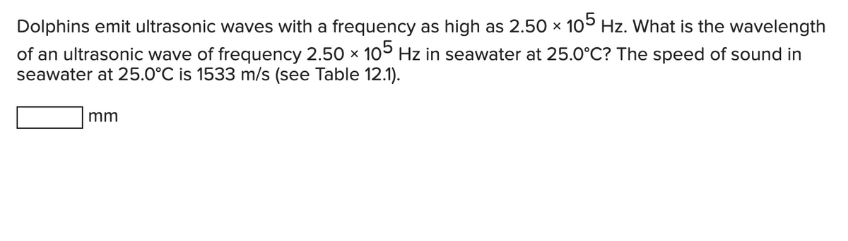 Dolphins emit ultrasonic waves with a frequency as high as 2.50 × 105 Hz. What is the wavelength
X
of an ultrasonic wave of frequency 2.50 × 105 Hz in seawater at 25.0°C? The speed of sound in
seawater at 25.0°℃ is 1533 m/s (see Table 12.1).
mm